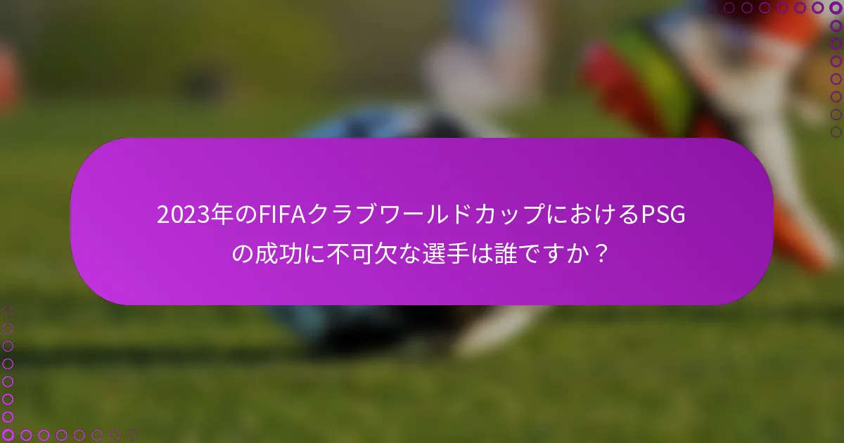 2023年のFIFAクラブワールドカップにおけるPSGの成功に不可欠な選手は誰ですか？
