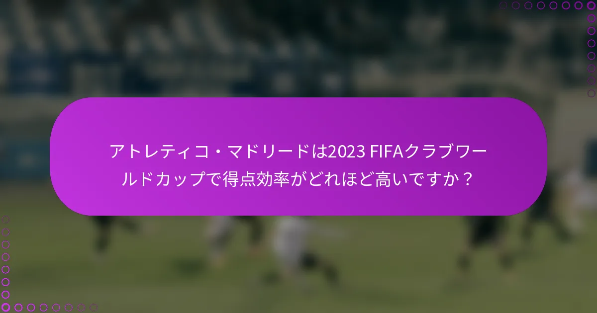 アトレティコ・マドリードは2023 FIFAクラブワールドカップで得点効率がどれほど高いですか？