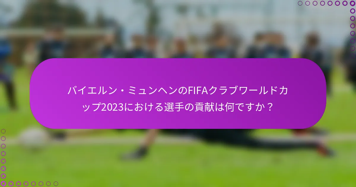 バイエルン・ミュンヘンのFIFAクラブワールドカップ2023における選手の貢献は何ですか？