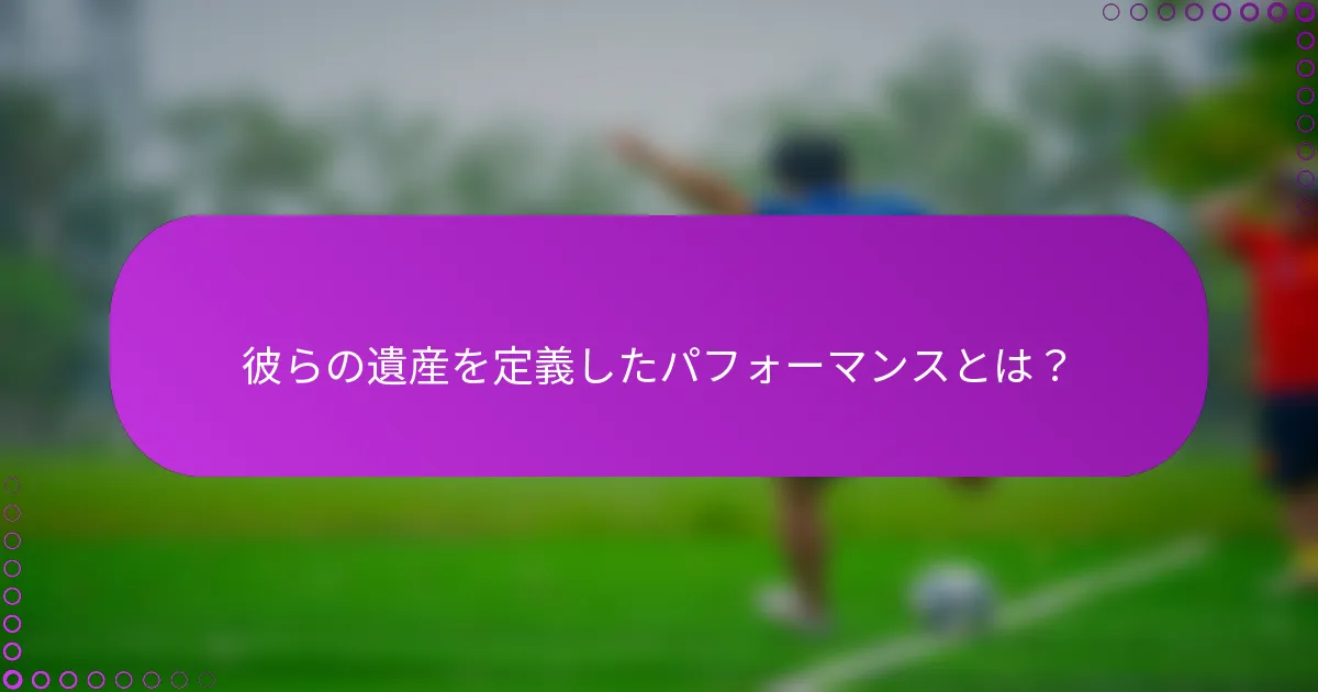 彼らの遺産を定義したパフォーマンスとは？