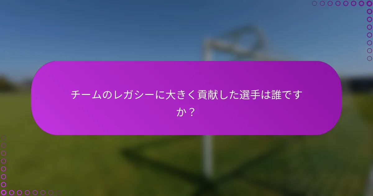 チームのレガシーに大きく貢献した選手は誰ですか？