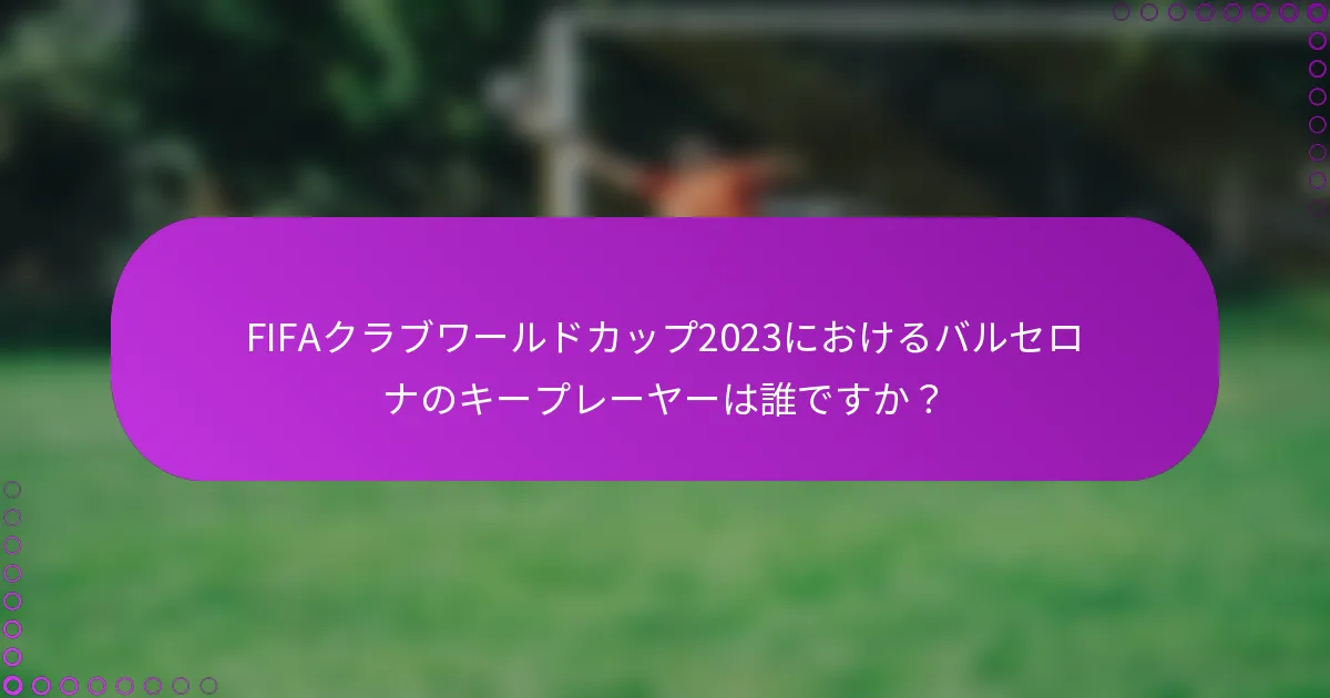 FIFAクラブワールドカップ2023におけるバルセロナのキープレーヤーは誰ですか？